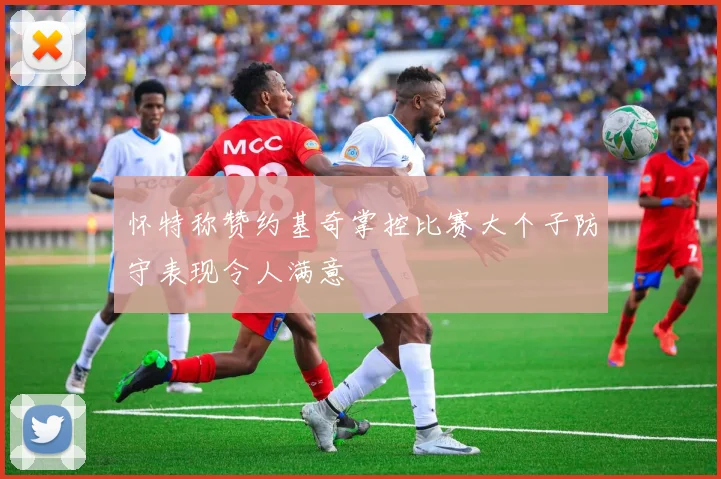 怀特称赞约基奇掌控比赛大个子防守表现令人满意