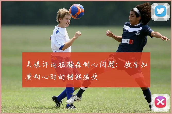 美媒评论杨瀚森耐心问题：被告知要耐心时的糟糕感受