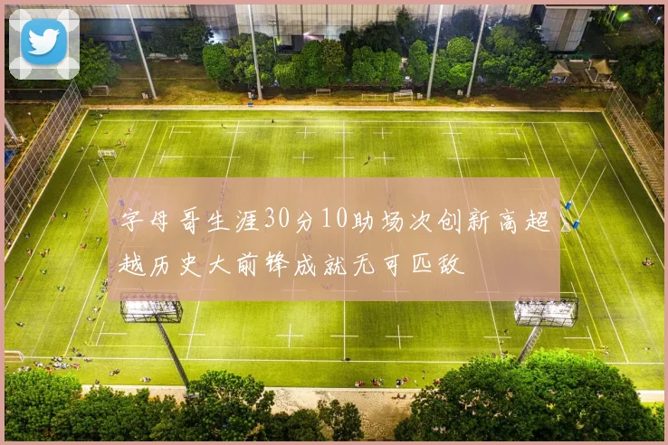 字母哥生涯30分10助场次创新高超越历史大前锋成就无可匹敌