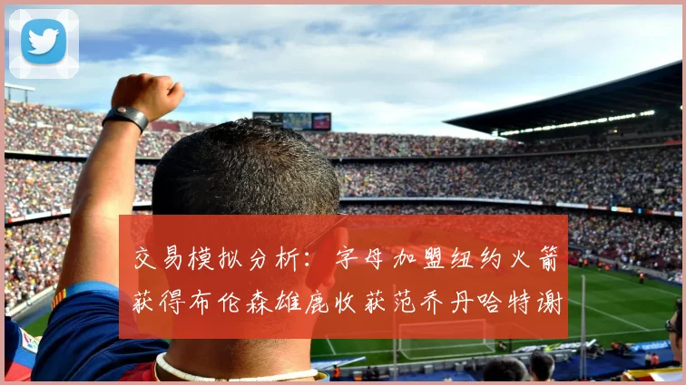 交易模拟分析：字母加盟纽约火箭获得布伦森雄鹿收获范乔丹哈特谢泼德等球员