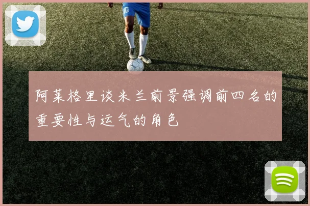阿莱格里谈米兰前景强调前四名的重要性与运气的角色
