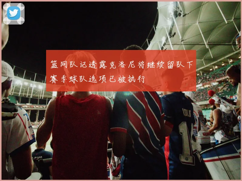 篮网队记透露克洛尼将继续留队下赛季球队选项已被执行