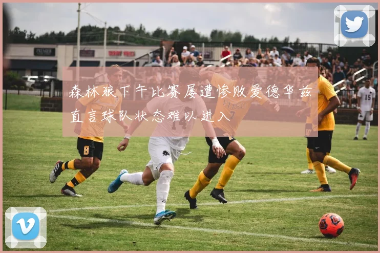 森林狼下午比赛屡遭惨败爱德华兹直言球队状态难以进入