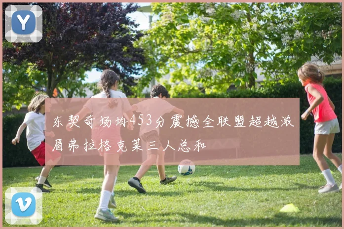 东契奇场均453分震撼全联盟超越浓眉弗拉格克莱三人总和