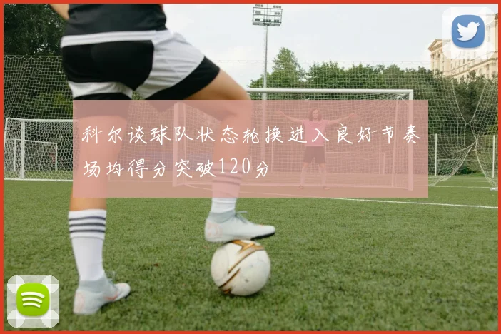 科尔谈球队状态轮换进入良好节奏场均得分突破120分