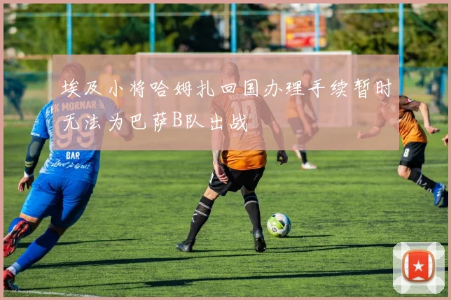埃及小将哈姆扎回国办理手续暂时无法为巴萨B队出战