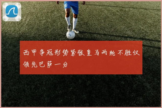 西甲争冠形势紧张皇马两轮不胜仅领先巴萨一分