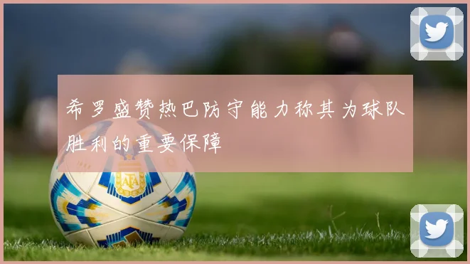 希罗盛赞热巴防守能力称其为球队胜利的重要保障