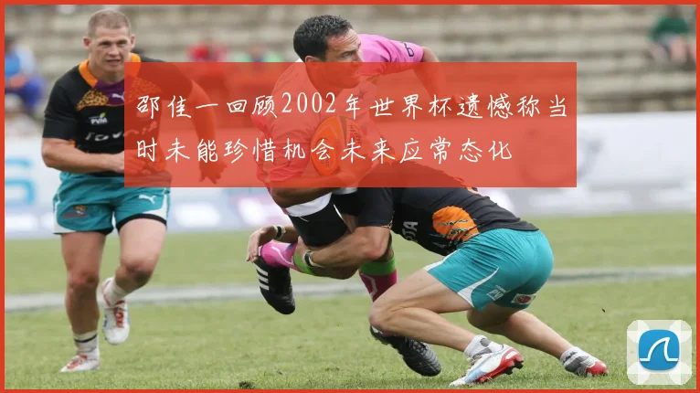 邵佳一回顾2002年世界杯遗憾称当时未能珍惜机会未来应常态化