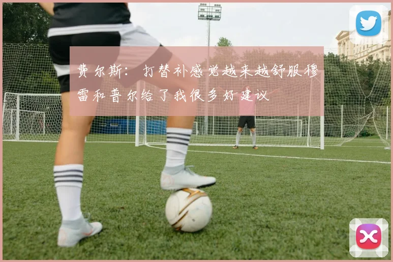 费尔斯：打替补感觉越来越舒服穆雷和普尔给了我很多好建议