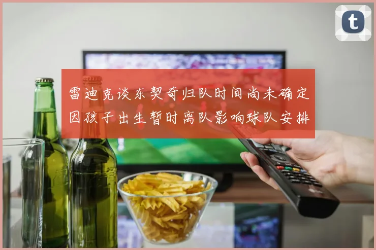 雷迪克谈东契奇归队时间尚未确定因孩子出生暂时离队影响球队安排