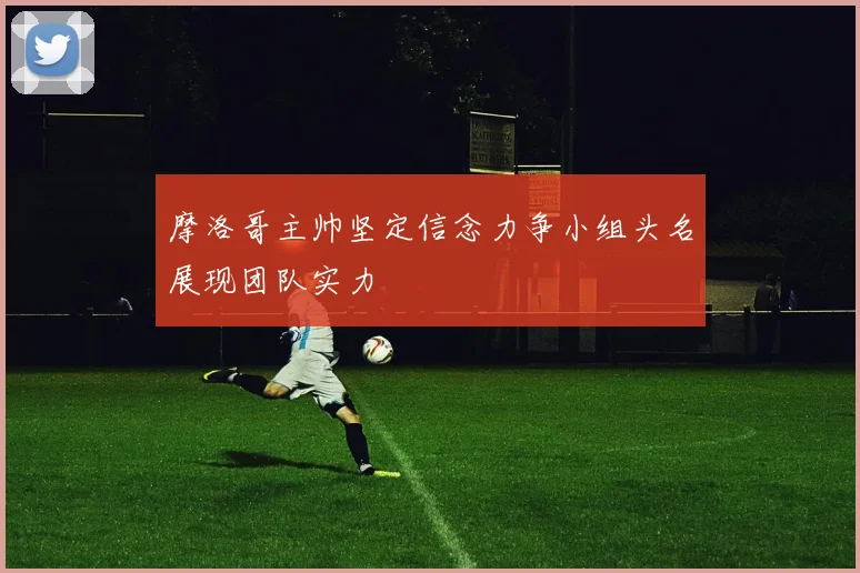 摩洛哥主帅坚定信念力争小组头名展现团队实力