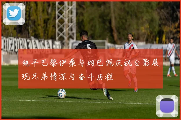 绝平巴黎伊桑与姆巴佩庆祝合影展现兄弟情深与奋斗历程