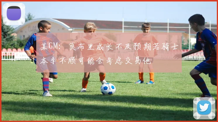 某GM：莫布里成长不及预期若骑士本季不顺可能会考虑交易他